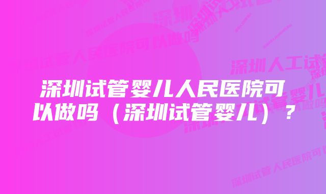 深圳试管婴儿人民医院可以做吗（深圳试管婴儿）？