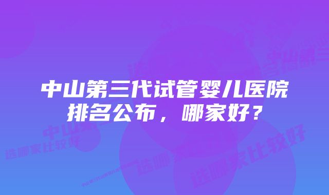 中山第三代试管婴儿医院排名公布，哪家好？