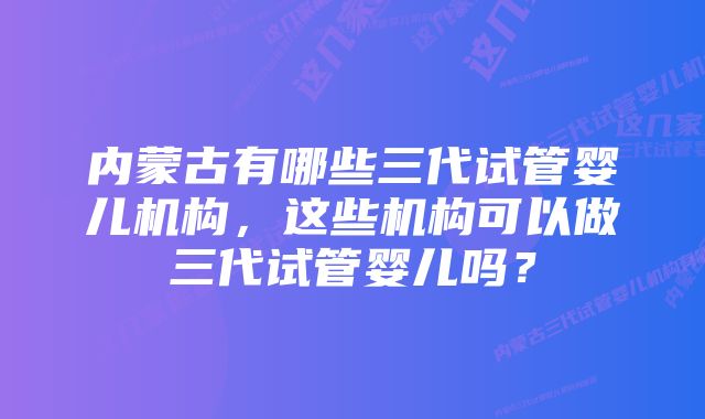 内蒙古有哪些三代试管婴儿机构，这些机构可以做三代试管婴儿吗？