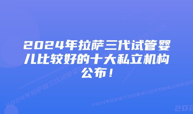 2024年拉萨三代试管婴儿比较好的十大私立机构公布！