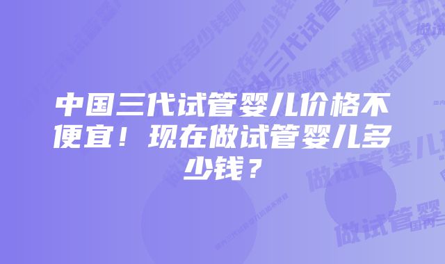 中国三代试管婴儿价格不便宜！现在做试管婴儿多少钱？