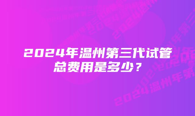 2024年温州第三代试管总费用是多少？