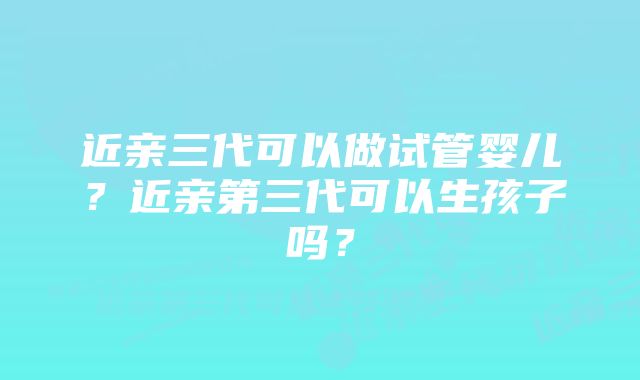 近亲三代可以做试管婴儿？近亲第三代可以生孩子吗？