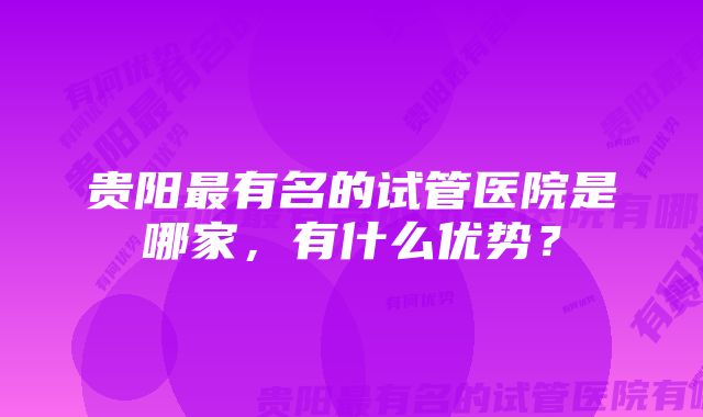 贵阳最有名的试管医院是哪家，有什么优势？