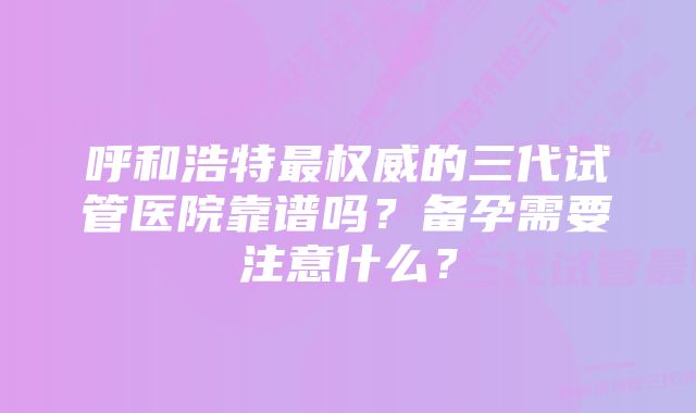 呼和浩特最权威的三代试管医院靠谱吗？备孕需要注意什么？