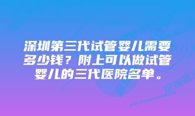 深圳第三代试管婴儿需要多少钱？附上可以做试管婴儿的三代医院名单。