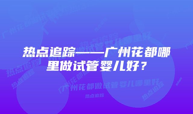 热点追踪——广州花都哪里做试管婴儿好？