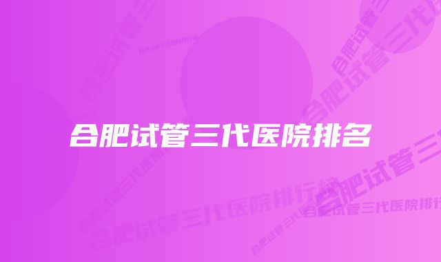 合肥试管三代医院排名