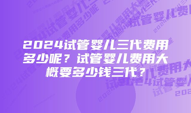 2024试管婴儿三代费用多少呢？试管婴儿费用大概要多少钱三代？