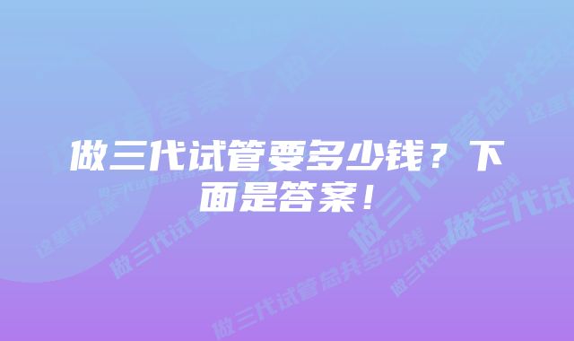 做三代试管要多少钱？下面是答案！