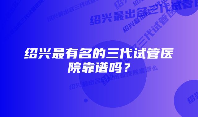 绍兴最有名的三代试管医院靠谱吗？