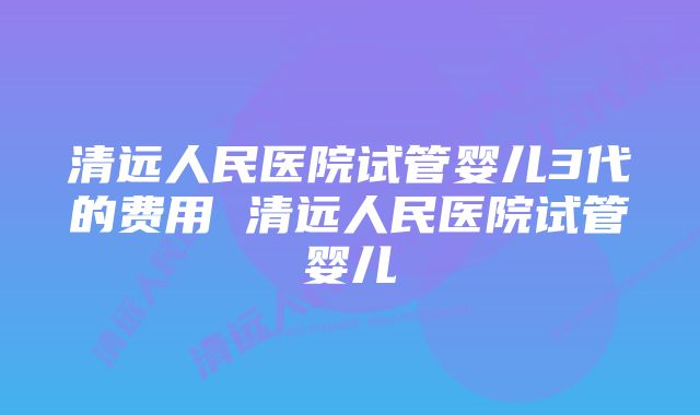 清远人民医院试管婴儿3代的费用 清远人民医院试管婴儿