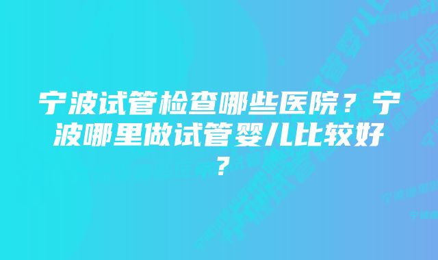 宁波试管检查哪些医院？宁波哪里做试管婴儿比较好？