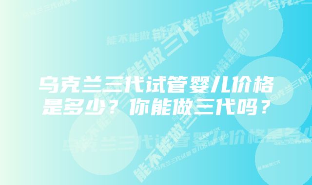 乌克兰三代试管婴儿价格是多少？你能做三代吗？