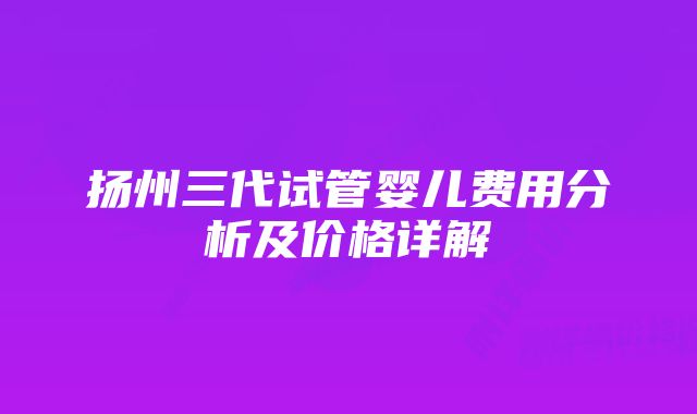 扬州三代试管婴儿费用分析及价格详解