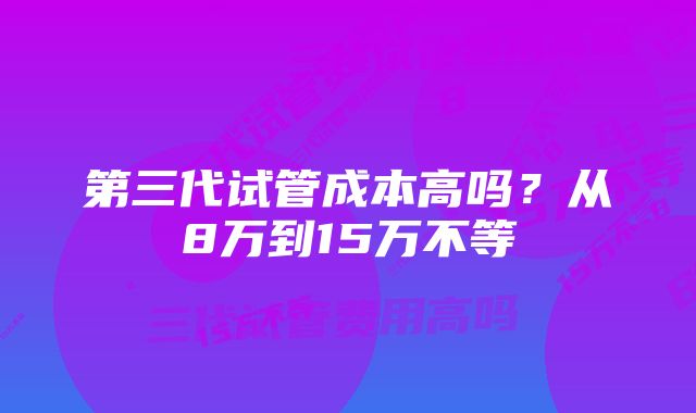 第三代试管成本高吗？从8万到15万不等