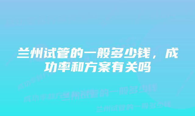 兰州试管的一般多少钱，成功率和方案有关吗