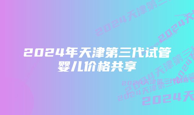 2024年天津第三代试管婴儿价格共享