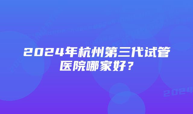 2024年杭州第三代试管医院哪家好？