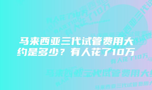 马来西亚三代试管费用大约是多少？有人花了10万