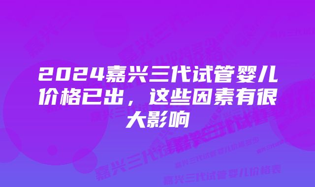 2024嘉兴三代试管婴儿价格已出，这些因素有很大影响