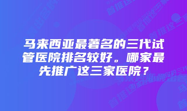 马来西亚最著名的三代试管医院排名较好。哪家最先推广这三家医院？