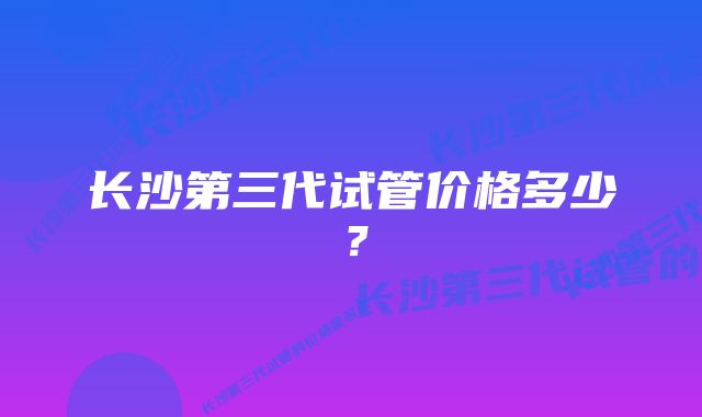 长沙第三代试管价格多少？