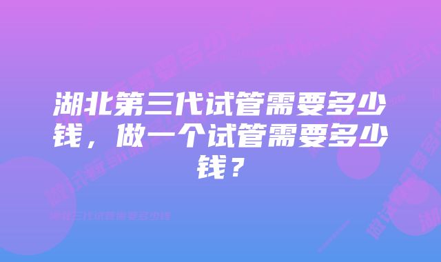 湖北第三代试管需要多少钱，做一个试管需要多少钱？