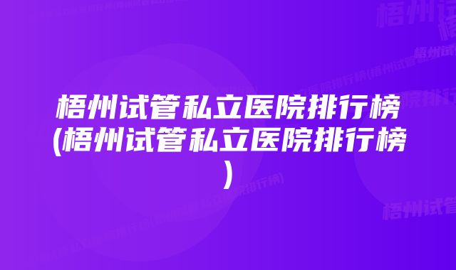 梧州试管私立医院排行榜(梧州试管私立医院排行榜)