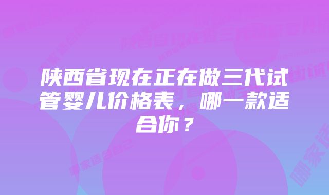 陕西省现在正在做三代试管婴儿价格表，哪一款适合你？