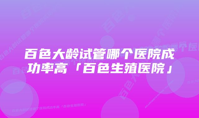 百色大龄试管哪个医院成功率高「百色生殖医院」