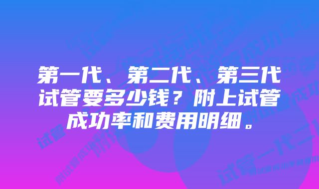 第一代、第二代、第三代试管要多少钱？附上试管成功率和费用明细。