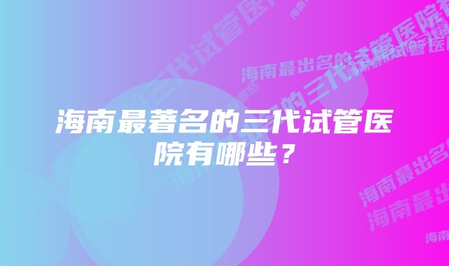 海南最著名的三代试管医院有哪些？