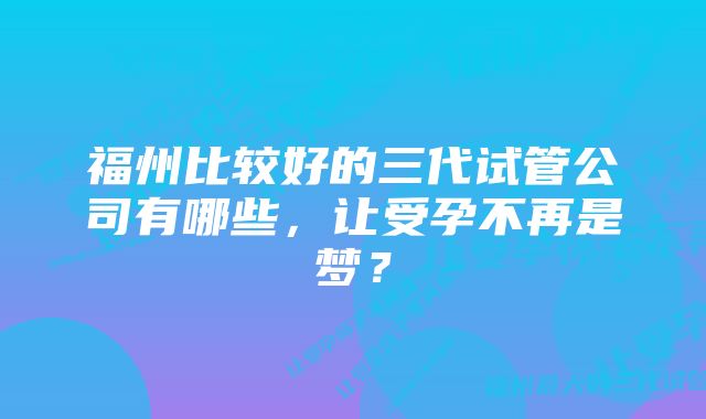 福州比较好的三代试管公司有哪些，让受孕不再是梦？