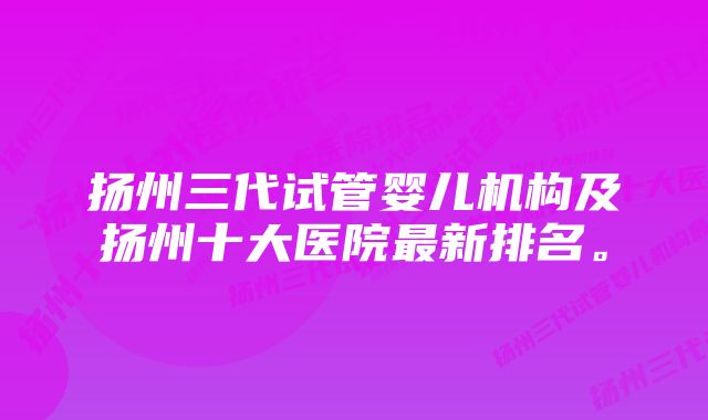 扬州三代试管婴儿机构及扬州十大医院最新排名。