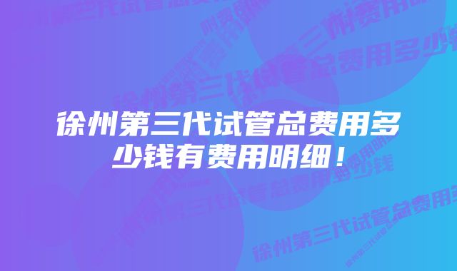 徐州第三代试管总费用多少钱有费用明细！