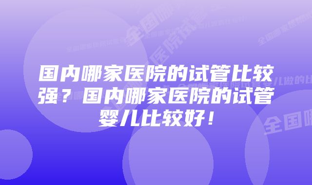 国内哪家医院的试管比较强？国内哪家医院的试管婴儿比较好！