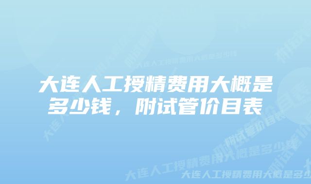 大连人工授精费用大概是多少钱，附试管价目表