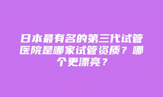 日本最有名的第三代试管医院是哪家试管资质？哪个更漂亮？