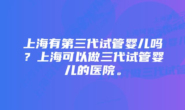 上海有第三代试管婴儿吗？上海可以做三代试管婴儿的医院。