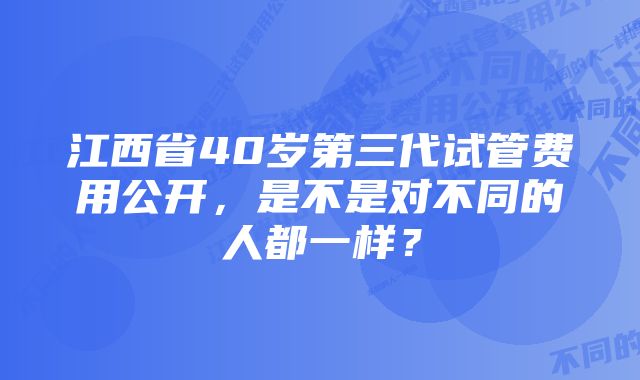 江西省40岁第三代试管费用公开，是不是对不同的人都一样？