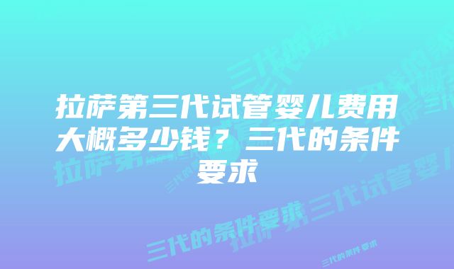 拉萨第三代试管婴儿费用大概多少钱？三代的条件要求