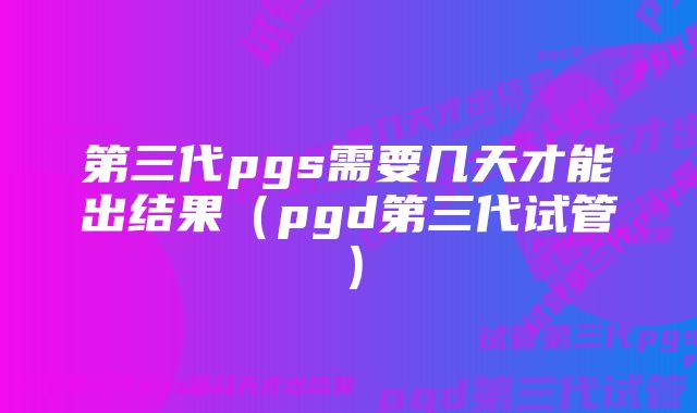 第三代pgs需要几天才能出结果（pgd第三代试管）