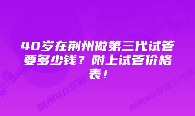 40岁在荆州做第三代试管要多少钱？附上试管价格表！