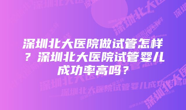 深圳北大医院做试管怎样？深圳北大医院试管婴儿成功率高吗？