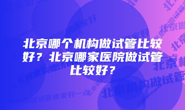 北京哪个机构做试管比较好？北京哪家医院做试管比较好？