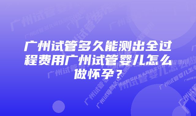 广州试管多久能测出全过程费用广州试管婴儿怎么做怀孕？