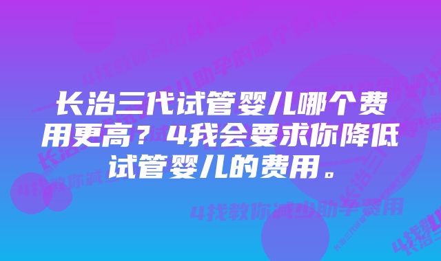 长治三代试管婴儿哪个费用更高？4我会要求你降低试管婴儿的费用。