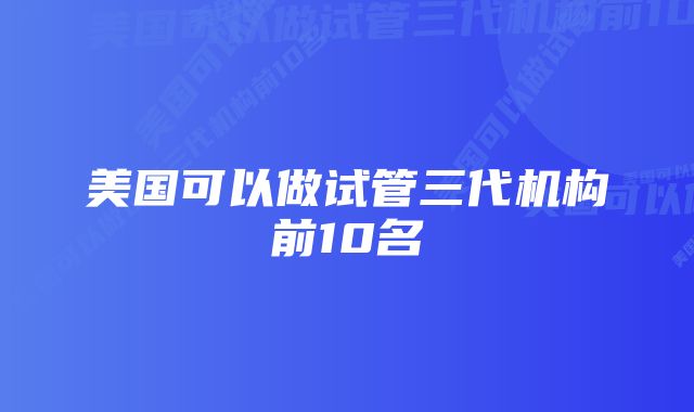 美国可以做试管三代机构前10名