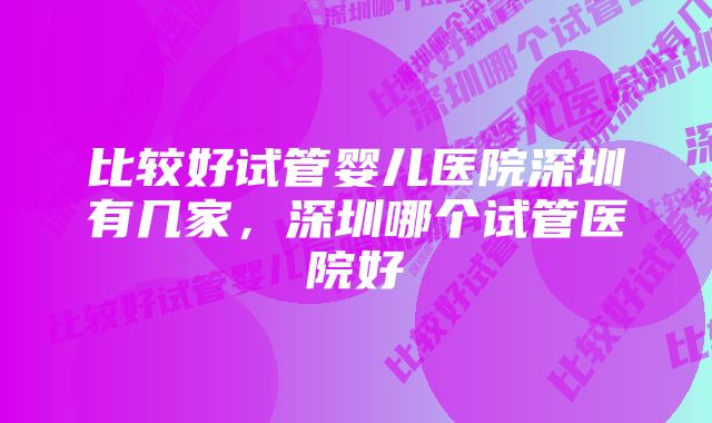 比较好试管婴儿医院深圳有几家，深圳哪个试管医院好